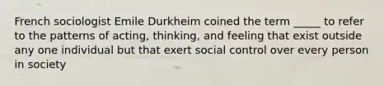 French sociologist Emile Durkheim coined the term _____ to refer to the patterns of acting, thinking, and feeling that exist outside any one individual but that exert social control over every person in society