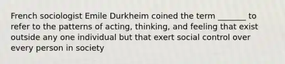 French sociologist Emile Durkheim coined the term _______ to refer to the patterns of acting, thinking, and feeling that exist outside any one individual but that exert social control over every person in society