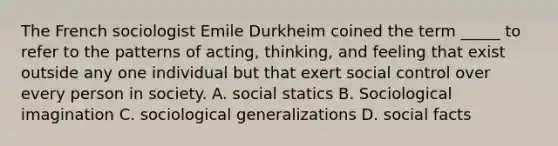 The French sociologist Emile Durkheim coined the term _____ to refer to the patterns of acting, thinking, and feeling that exist outside any one individual but that exert social control over every person in society. A. social statics B. Sociological imagination C. sociological generalizations D. social facts