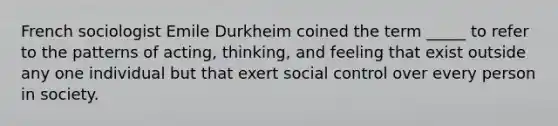 French sociologist Emile Durkheim coined the term _____ to refer to the patterns of acting, thinking, and feeling that exist outside any one individual but that exert social control over every person in society.