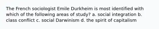 The French sociologist Emile Durkheim is most identified with which of the following areas of study? a. social integration b. class conflict c. social Darwinism d. the spirit of capitalism