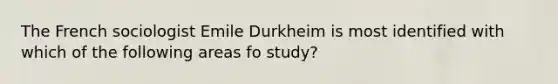 The French sociologist Emile Durkheim is most identified with which of the following areas fo study?