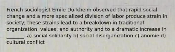 French sociologist Emile Durkheim observed that rapid social change and a more specialized division of labor produce strain in society; these strains lead to a breakdown in traditional organization, values, and authority and to a dramatic increase in _______. a) social solidarity b) social disorganization c) anomie d) cultural conflict