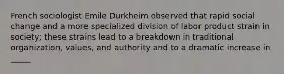 French sociologist Emile Durkheim observed that rapid social change and a more specialized division of labor product strain in society; these strains lead to a breakdown in traditional organization, values, and authority and to a dramatic increase in _____