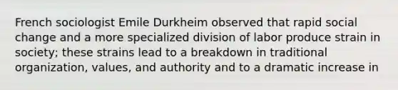 French sociologist Emile Durkheim observed that rapid social change and a more specialized division of labor produce strain in society; these strains lead to a breakdown in traditional organization, values, and authority and to a dramatic increase in