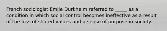 French sociologist Emile Durkheim referred to _____ as a condition in which social control becomes ineffective as a result of the loss of shared values and a sense of purpose in society.