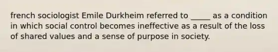 french sociologist Emile Durkheim referred to _____ as a condition in which social control becomes ineffective as a result of the loss of shared values and a sense of purpose in society.