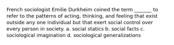 French sociologist Emilie Durkheim coined the term _______ to refer to the patterns of acting, thinking, and feeling that exist outside any one individual but that exert social control over every person in society. a. social statics b. social facts c. sociological imagination d. sociological generalizations