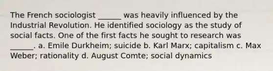 The French sociologist ______ was heavily influenced by the Industrial Revolution. He identified sociology as the study of social facts. One of the first facts he sought to research was ______. a. Emile Durkheim; suicide b. Karl Marx; capitalism c. Max Weber; rationality d. August Comte; social dynamics