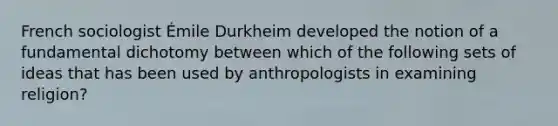 French sociologist Émile Durkheim developed the notion of a fundamental dichotomy between which of the following sets of ideas that has been used by anthropologists in examining religion?