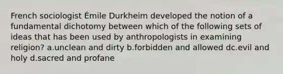 French sociologist Émile Durkheim developed the notion of a fundamental dichotomy between which of the following sets of ideas that has been used by anthropologists in examining religion? a.unclean and dirty b.forbidden and allowed dc.evil and holy d.sacred and profane