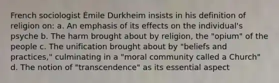 French sociologist Émile Durkheim insists in his definition of religion on: a. An emphasis of its effects on the individual's psyche b. The harm brought about by religion, the "opium" of the people c. The unification brought about by "beliefs and practices," culminating in a "moral community called a Church" d. The notion of "transcendence" as its essential aspect