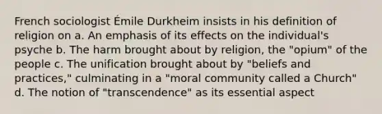 French sociologist Émile Durkheim insists in his definition of religion on a. An emphasis of its effects on the individual's psyche b. The harm brought about by religion, the "opium" of the people c. The unification brought about by "beliefs and practices," culminating in a "moral community called a Church" d. The notion of "transcendence" as its essential aspect