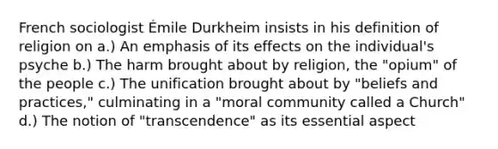 French sociologist Émile Durkheim insists in his definition of religion on a.) An emphasis of its effects on the individual's psyche b.) The harm brought about by religion, the "opium" of the people c.) The unification brought about by "beliefs and practices," culminating in a "moral community called a Church" d.) The notion of "transcendence" as its essential aspect