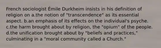 French sociologist Émile Durkheim insists in his definition of religion on a.the notion of "transcendence" as its essential aspect. b.an emphasis of its effects on the individual's psyche. c.the harm brought about by religion, the "opium" of the people. d.the unification brought about by "beliefs and practices," culminating in a "moral community called a Church."