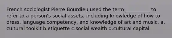 French sociologist Pierre Bourdieu used the term __________ to refer to a person's social assets, including knowledge of how to dress, language competency, and knowledge of art and music.​ a.​cultural toolkit b.​etiquette c.​social wealth d.​cultural capital