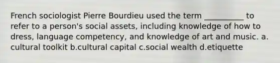 French sociologist Pierre Bourdieu used the term __________ to refer to a person's social assets, including knowledge of how to dress, language competency, and knowledge of art and music.​ a.​cultural toolkit b.​cultural capital c.​social wealth d.​etiquette