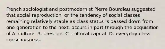 French sociologist and postmodernist Pierre Bourdieu suggested that social reproduction, or the tendency of social classes remaining relatively stable as class status is passed down from one generation to the next, occurs in part through the acquisition of A. culture. B. prestige. C. cultural capital. D. everyday class consciousness.