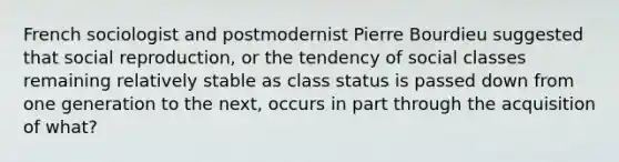 French sociologist and postmodernist Pierre Bourdieu suggested that social reproduction, or the tendency of social classes remaining relatively stable as class status is passed down from one generation to the next, occurs in part through the acquisition of what?