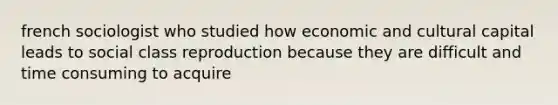 french sociologist who studied how economic and cultural capital leads to social class reproduction because they are difficult and time consuming to acquire