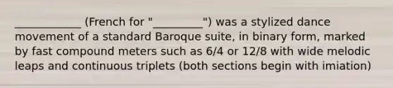 ____________ (French for "_________") was a stylized dance movement of a standard Baroque suite, in binary form, marked by fast compound meters such as 6/4 or 12/8 with wide melodic leaps and continuous triplets (both sections begin with imiation)