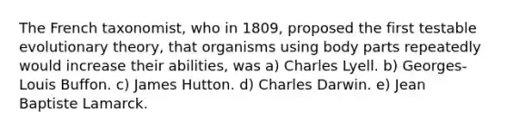 The French taxonomist, who in 1809, proposed the first testable evolutionary theory, that organisms using body parts repeatedly would increase their abilities, was a) Charles Lyell. b) Georges-Louis Buffon. c) James Hutton. d) Charles Darwin. e) Jean Baptiste Lamarck.