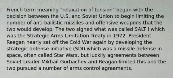 French term meaning "relaxation of tension" began with the decision between the U.S. and Soviet Union to begin limiting the number of anti ballistic missiles and offensive weapons that the two would develop. The two signed what was called SALT I which was the Strategic Arms Limitation Treaty in 1972. President Reagan nearly set off the Cold War again by developing the strategic defense initiative (SDI) which was a missile defense in space, often called Star Wars, but luckily agreements between Soviet Leader Mikhail Gorbachev and Reagan limited this and the two pursued a number of arms control agreements.