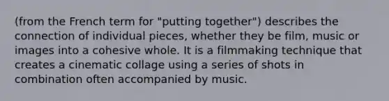 (from the French term for "putting together") describes the connection of individual pieces, whether they be film, music or images into a cohesive whole. It is a filmmaking technique that creates a cinematic collage using a series of shots in combination often accompanied by music.