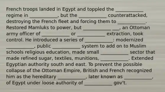 French troops landed in Egypt and toppled the ____________ regime in ____________, but the ____________ counterattacked, destroying the French fleet and forcing them to ____________. Restored Mamluks to power, but ____________ ___, an Ottoman army officer of ____________ or ____________ extraction, took control. He introduced a series of ____________: modernized ____________, public ____________ system to add on to Muslim schools religious education, made small ____________ sector that made refined sugar, textiles, munitions, ____________. Extended Egyptian authority south and east. To prevent the possible collapse of the Ottoman Empire, British and French recognized him as the hereditary ____________, later known as ____________, of Egypt under loose authority of ____________ gov't.