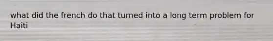 what did the french do that turned into a long term problem for Haiti