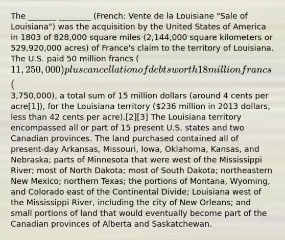 The _______ ________ (French: Vente de la Louisiane "Sale of Louisiana") was the acquisition by the United States of America in 1803 of 828,000 square miles (2,144,000 square kilometers or 529,920,000 acres) of France's claim to the territory of Louisiana. The U.S. paid 50 million francs (11,250,000) plus cancellation of debts worth 18 million francs (3,750,000), a total sum of 15 million dollars (around 4 cents per acre[1]), for the Louisiana territory (236 million in 2013 dollars, less than 42 cents per acre).[2][3] The Louisiana territory encompassed all or part of 15 present U.S. states and two Canadian provinces. The land purchased contained all of present-day Arkansas, Missouri, Iowa, Oklahoma, Kansas, and Nebraska; parts of Minnesota that were west of the Mississippi River; most of North Dakota; most of South Dakota; northeastern New Mexico; northern Texas; the portions of Montana, Wyoming, and Colorado east of the Continental Divide; Louisiana west of the Mississippi River, including the city of New Orleans; and small portions of land that would eventually become part of the Canadian provinces of Alberta and Saskatchewan.