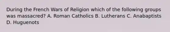 During the French Wars of Religion which of the following groups was massacred? A. Roman Catholics B. Lutherans C. Anabaptists D. Huguenots