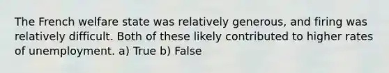 The French welfare state was relatively generous, and firing was relatively difficult. Both of these likely contributed to higher rates of unemployment. a) True b) False