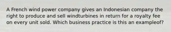 A French wind power company gives an Indonesian company the right to produce and sell windturbines in return for a royalty fee on every unit sold. Which business practice is this an exampleof?