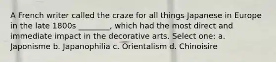 A French writer called the craze for all things Japanese in Europe in the late 1800s ________, which had the most direct and immediate impact in the decorative arts. Select one: a. Japonisme b. Japanophilia c. Orientalism d. Chinoisire