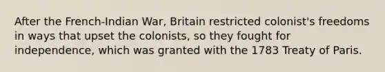 After the French-Indian War, Britain restricted colonist's freedoms in ways that upset the colonists, so they fought for independence, which was granted with the 1783 Treaty of Paris.