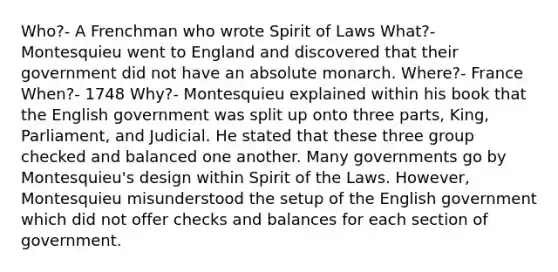 Who?- A Frenchman who wrote Spirit of Laws What?- Montesquieu went to England and discovered that their government did not have an absolute monarch. Where?- France When?- 1748 Why?- Montesquieu explained within his book that the English government was split up onto three parts, King, Parliament, and Judicial. He stated that these three group checked and balanced one another. Many governments go by Montesquieu's design within Spirit of the Laws. However, Montesquieu misunderstood the setup of the English government which did not offer checks and balances for each section of government.