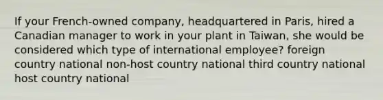 If your French-owned company, headquartered in Paris, hired a Canadian manager to work in your plant in Taiwan, she would be considered which type of international employee? foreign country national non-host country national third country national host country national