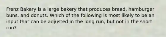 Frenz Bakery is a large bakery that produces bread, hamburger buns, and donuts. Which of the following is most likely to be an input that can be adjusted in the long run, but not in the short run?