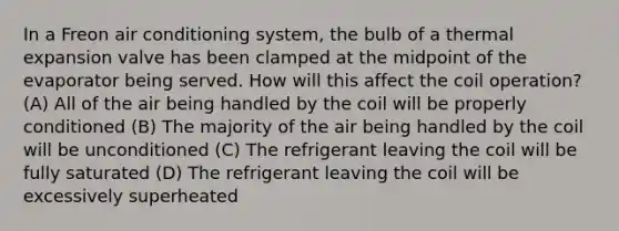 In a Freon air conditioning system, the bulb of a thermal expansion valve has been clamped at the midpoint of the evaporator being served. How will this affect the coil operation? (A) All of the air being handled by the coil will be properly conditioned (B) The majority of the air being handled by the coil will be unconditioned (C) The refrigerant leaving the coil will be fully saturated (D) The refrigerant leaving the coil will be excessively superheated