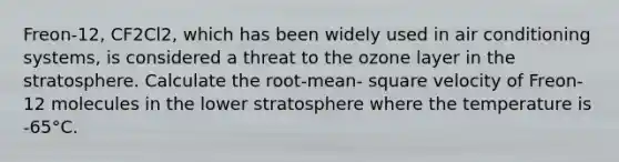 Freon-12, CF2Cl2, which has been widely used in air conditioning systems, is considered a threat to the ozone layer in the stratosphere. Calculate the root-mean- square velocity of Freon-12 molecules in the lower stratosphere where the temperature is -65°C.