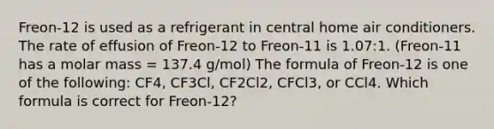 Freon-12 is used as a refrigerant in central home air conditioners. The rate of effusion of Freon-12 to Freon-11 is 1.07:1. (Freon-11 has a molar mass = 137.4 g/mol) The formula of Freon-12 is one of the following: CF4, CF3Cl, CF2Cl2, CFCl3, or CCl4. Which formula is correct for Freon-12?