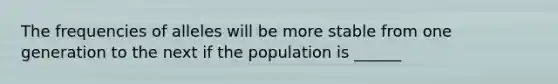 The frequencies of alleles will be more stable from one generation to the next if the population is ______