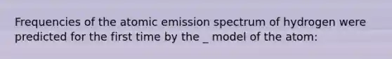 Frequencies of the atomic emission spectrum of hydrogen were predicted for the first time by the _ model of the atom: