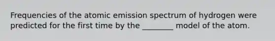 Frequencies of the atomic emission spectrum of hydrogen were predicted for the first time by the ________ model of the atom.