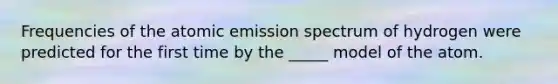Frequencies of the atomic emission spectrum of hydrogen were predicted for the first time by the _____ model of the atom.