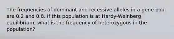 The frequencies of dominant and recessive alleles in a gene pool are 0.2 and 0.8. If this population is at Hardy-Weinberg equilibrium, what is the frequency of heterozygous in the population?