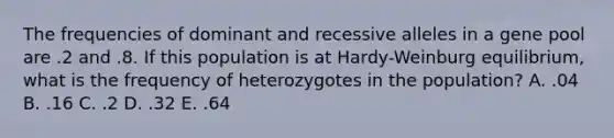 The frequencies of dominant and recessive alleles in a gene pool are .2 and .8. If this population is at Hardy-Weinburg equilibrium, what is the frequency of heterozygotes in the population? A. .04 B. .16 C. .2 D. .32 E. .64