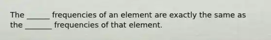 The ______ frequencies of an element are exactly the same as the _______ frequencies of that element.