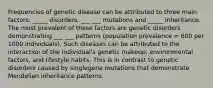 Frequencies of genetic disease can be attributed to three main factors: _____ disorders, ___ ___ mutations and _____ inheritance. The most prevalent of these factors are genetic disorders demonstrating ___ ___ patterns (population prevalence = 600 per 1000 individuals). Such diseases can be attributed to the interaction of the individual's genetic makeup, environmental factors, and lifestyle habits. This is in contrast to genetic disorders caused by singlegene mutations that demonstrate Mendelian inheritance patterns.